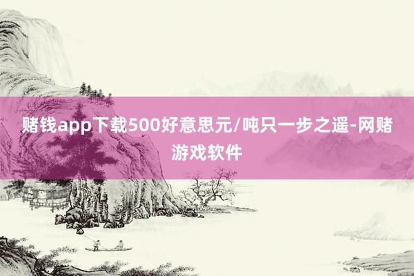 赌钱app下载500好意思元/吨只一步之遥-网赌游戏软件