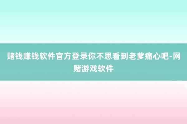 赌钱赚钱软件官方登录你不思看到老爹痛心吧-网赌游戏软件