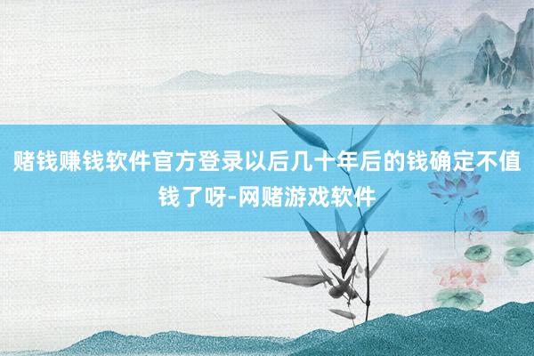 赌钱赚钱软件官方登录以后几十年后的钱确定不值钱了呀-网赌游戏软件