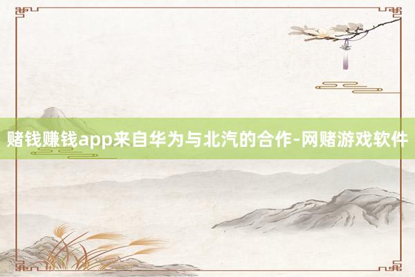 赌钱赚钱app来自华为与北汽的合作-网赌游戏软件