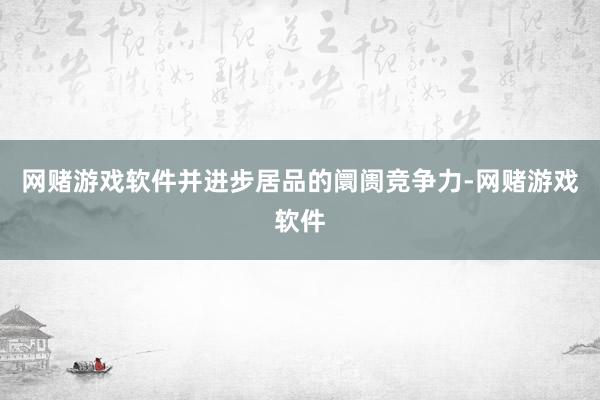 网赌游戏软件并进步居品的阛阓竞争力-网赌游戏软件