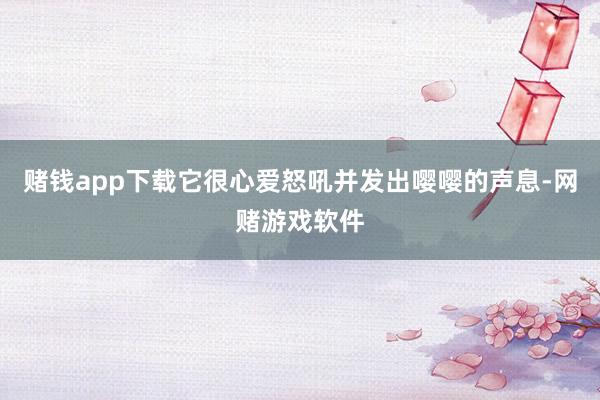 赌钱app下载它很心爱怒吼并发出嘤嘤的声息-网赌游戏软件