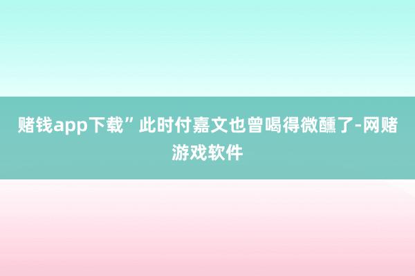 赌钱app下载”此时付嘉文也曾喝得微醺了-网赌游戏软件