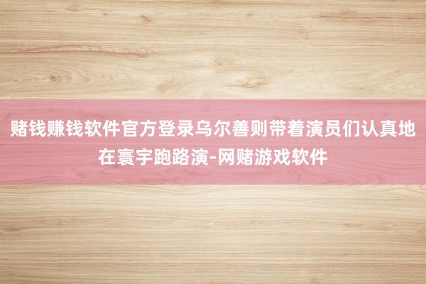 赌钱赚钱软件官方登录乌尔善则带着演员们认真地在寰宇跑路演-网赌游戏软件