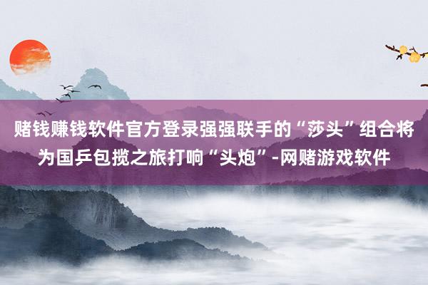 赌钱赚钱软件官方登录强强联手的“莎头”组合将为国乒包揽之旅打响“头炮”-网赌游戏软件