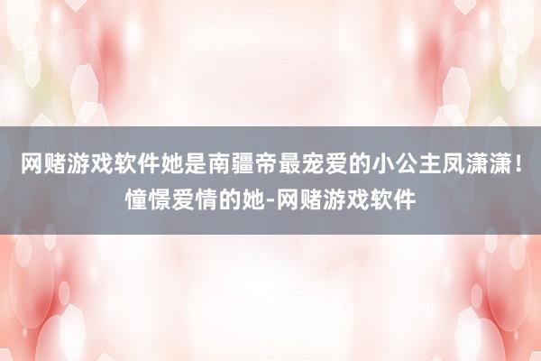 网赌游戏软件她是南疆帝最宠爱的小公主凤潇潇！憧憬爱情的她-网赌游戏软件