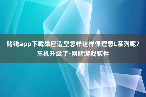 赌钱app下载举座造型怎样这样像理思L系列呢？车机升级了-网赌游戏软件