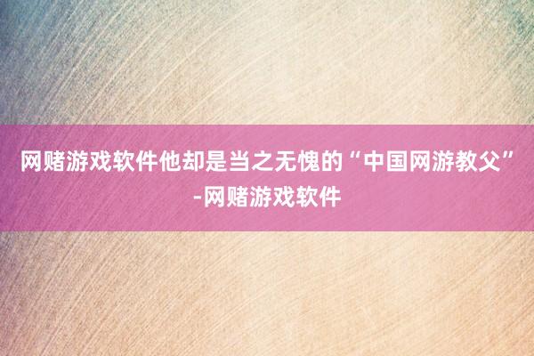 网赌游戏软件他却是当之无愧的“中国网游教父”-网赌游戏软件