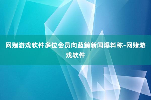 网赌游戏软件多位会员向蓝鲸新闻爆料称-网赌游戏软件