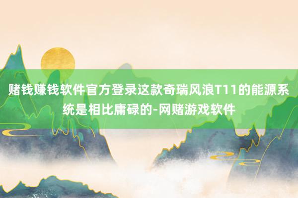 赌钱赚钱软件官方登录这款奇瑞风浪T11的能源系统是相比庸碌的-网赌游戏软件