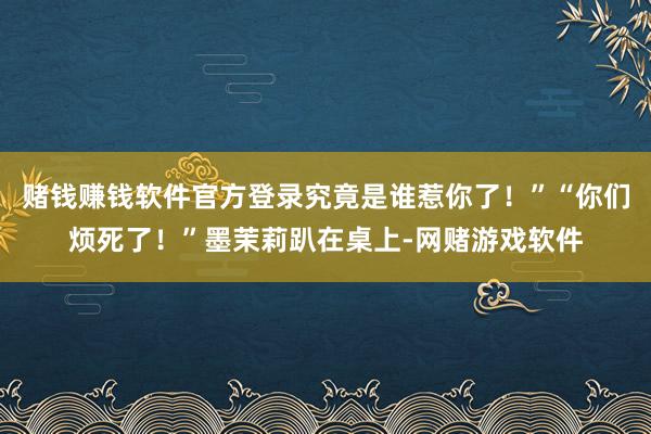 赌钱赚钱软件官方登录究竟是谁惹你了！”“你们烦死了！”墨茉莉趴在桌上-网赌游戏软件