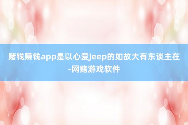 赌钱赚钱app是以心爱Jeep的如故大有东谈主在-网赌游戏软件