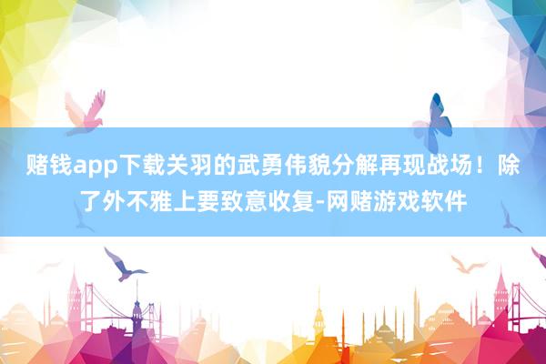 赌钱app下载关羽的武勇伟貌分解再现战场！除了外不雅上要致意收复-网赌游戏软件