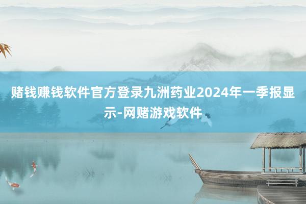 赌钱赚钱软件官方登录九洲药业2024年一季报显示-网赌游戏软件