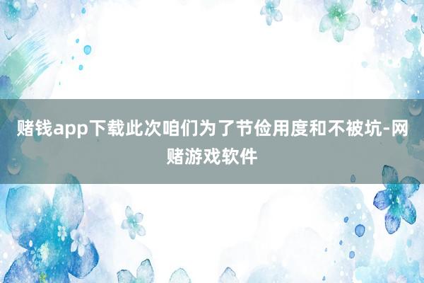 赌钱app下载此次咱们为了节俭用度和不被坑-网赌游戏软件