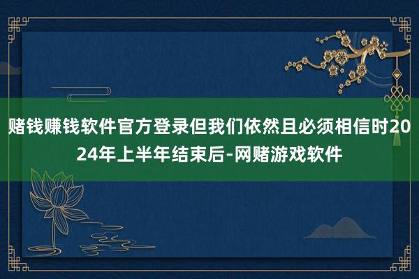 赌钱赚钱软件官方登录但我们依然且必须相信时2024年上半年结束后-网赌游戏软件