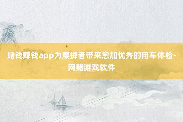 赌钱赚钱app为糜掷者带来愈加优秀的用车体验-网赌游戏软件