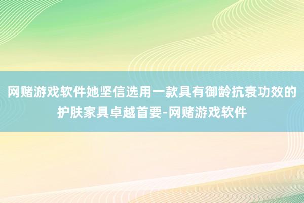 网赌游戏软件她坚信选用一款具有御龄抗衰功效的护肤家具卓越首要-网赌游戏软件