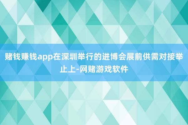 赌钱赚钱app在深圳举行的进博会展前供需对接举止上-网赌游戏软件