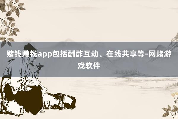 赌钱赚钱app包括酬酢互动、在线共享等-网赌游戏软件