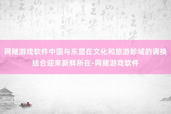 网赌游戏软件中国与东盟在文化和旅游畛域的调换结合迎来新鲜所在-网赌游戏软件