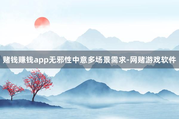 赌钱赚钱app无邪性中意多场景需求-网赌游戏软件