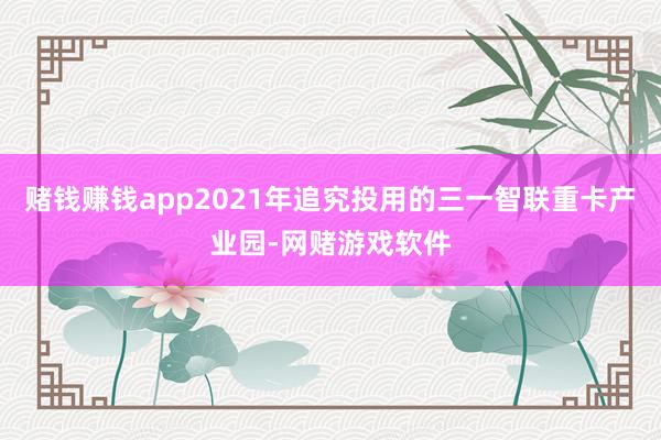 赌钱赚钱app2021年追究投用的三一智联重卡产业园-网赌游戏软件