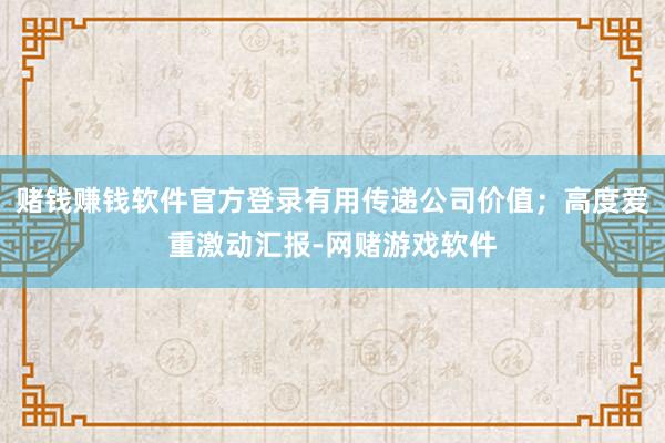 赌钱赚钱软件官方登录有用传递公司价值；高度爱重激动汇报-网赌游戏软件