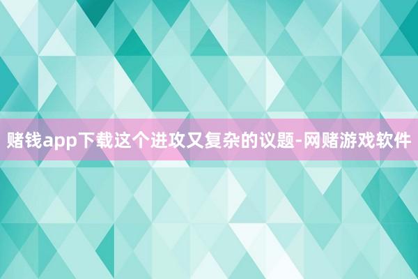 赌钱app下载这个进攻又复杂的议题-网赌游戏软件