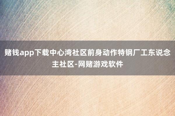 赌钱app下载中心湾社区前身动作特钢厂工东说念主社区-网赌游戏软件