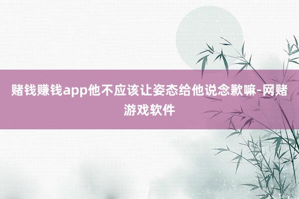 赌钱赚钱app他不应该让姿态给他说念歉嘛-网赌游戏软件