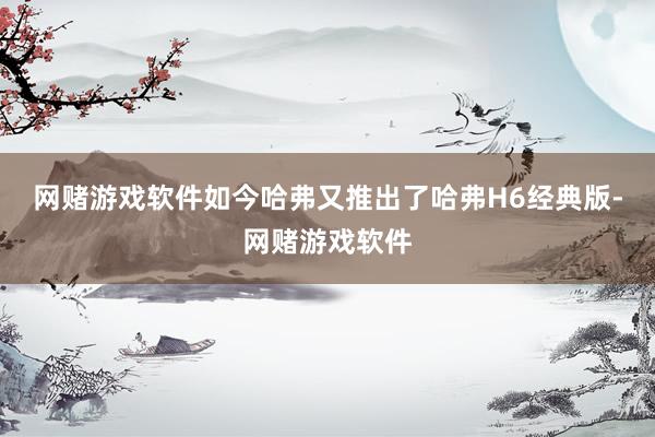 网赌游戏软件如今哈弗又推出了哈弗H6经典版-网赌游戏软件