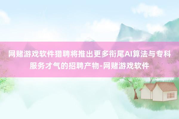 网赌游戏软件猎聘将推出更多衔尾AI算法与专科服务才气的招聘产物-网赌游戏软件