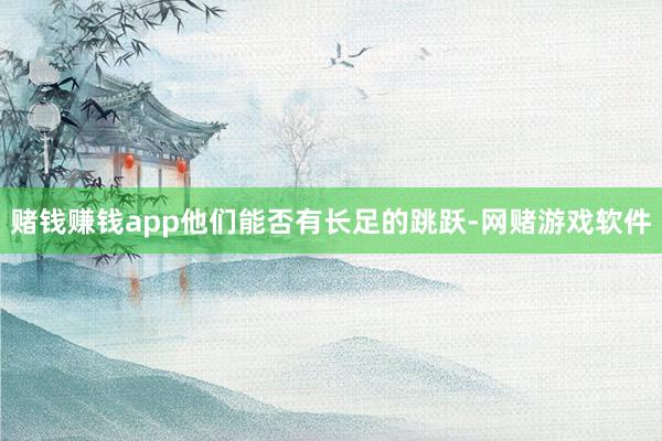 赌钱赚钱app他们能否有长足的跳跃-网赌游戏软件