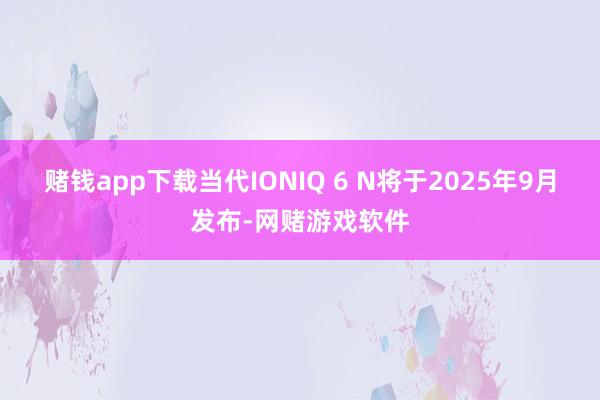 赌钱app下载当代IONIQ 6 N将于2025年9月发布-网赌游戏软件