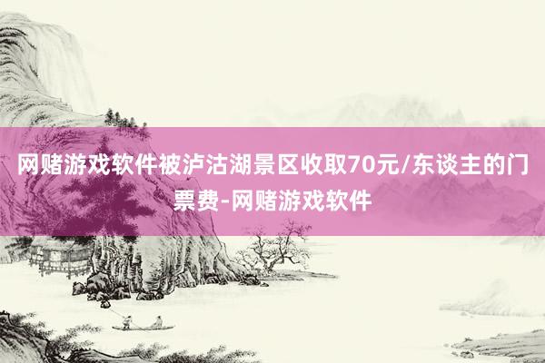 网赌游戏软件被泸沽湖景区收取70元/东谈主的门票费-网赌游戏软件