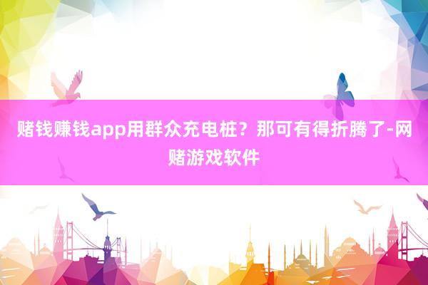 赌钱赚钱app用群众充电桩？那可有得折腾了-网赌游戏软件