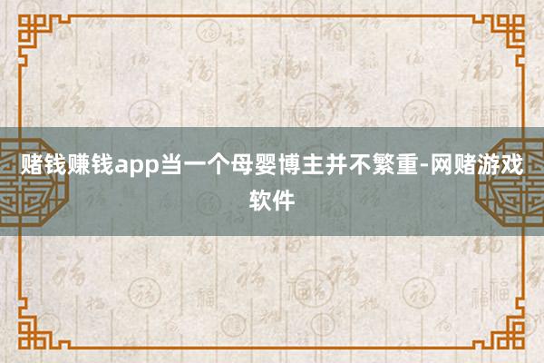 赌钱赚钱app当一个母婴博主并不繁重-网赌游戏软件