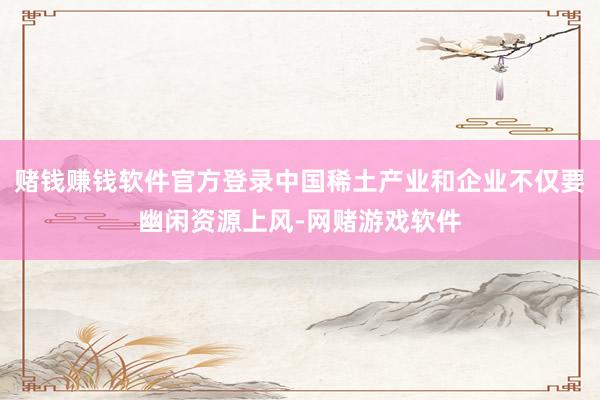 赌钱赚钱软件官方登录中国稀土产业和企业不仅要幽闲资源上风-网赌游戏软件