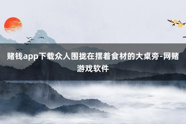 赌钱app下载众人围拢在摆着食材的大桌旁-网赌游戏软件