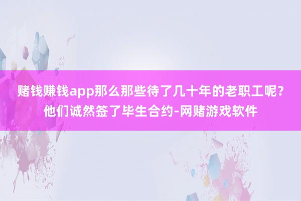 赌钱赚钱app那么那些待了几十年的老职工呢？他们诚然签了毕生合约-网赌游戏软件