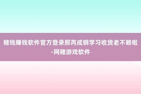 赌钱赚钱软件官方登录那芮成钢学习收货老不赖啦-网赌游戏软件