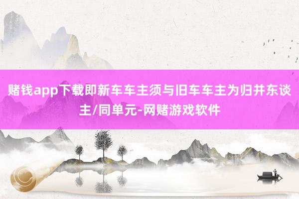 赌钱app下载即新车车主须与旧车车主为归并东谈主/同单元-网赌游戏软件