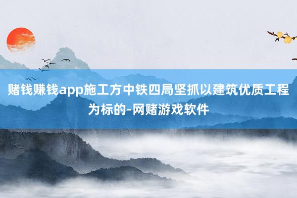 赌钱赚钱app施工方中铁四局坚抓以建筑优质工程为标的-网赌游戏软件