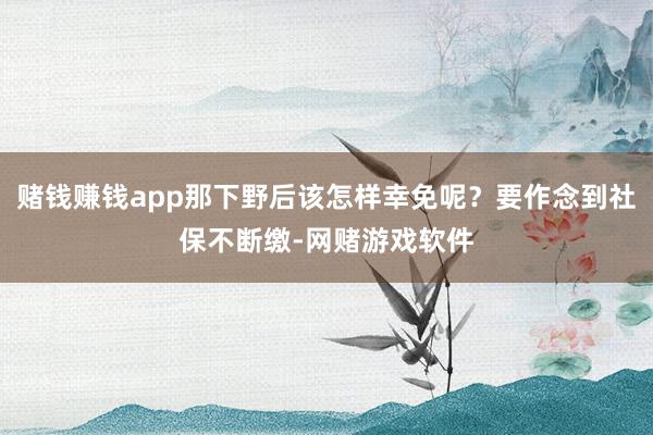 赌钱赚钱app那下野后该怎样幸免呢？要作念到社保不断缴-网赌游戏软件