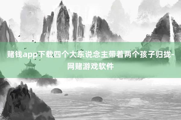 赌钱app下载四个大东说念主带着两个孩子归拢-网赌游戏软件