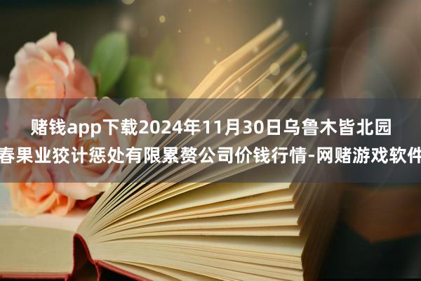 赌钱app下载2024年11月30日乌鲁木皆北园春果业狡计惩处有限累赘公司价钱行情-网赌游戏软件