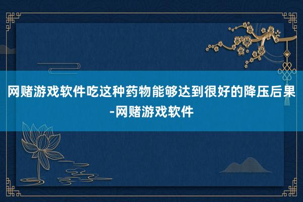 网赌游戏软件吃这种药物能够达到很好的降压后果-网赌游戏软件