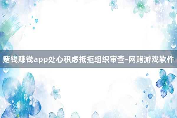 赌钱赚钱app处心积虑抵拒组织审查-网赌游戏软件