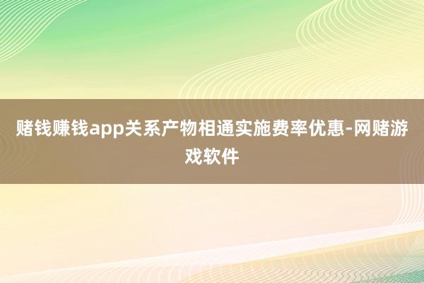 赌钱赚钱app关系产物相通实施费率优惠-网赌游戏软件